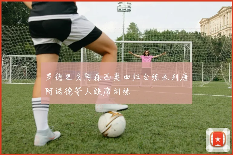 罗德里戈阿森西奥回归合练米利唐阿诺德等人缺席训练