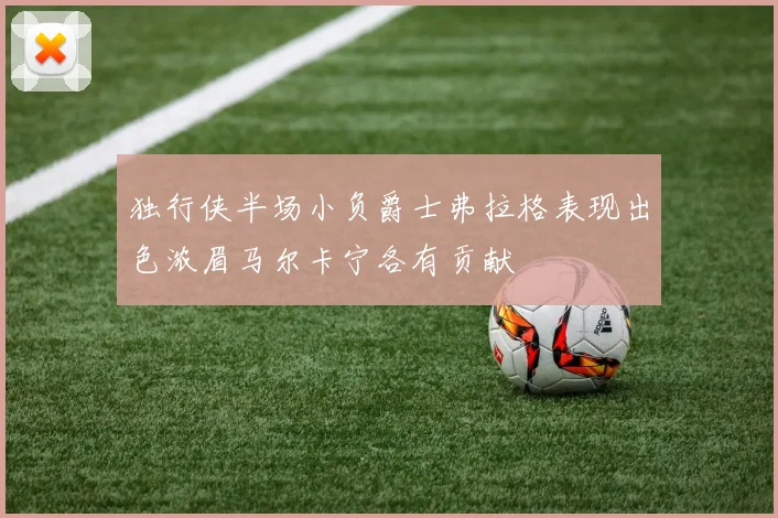 独行侠半场小负爵士弗拉格表现出色浓眉马尔卡宁各有贡献