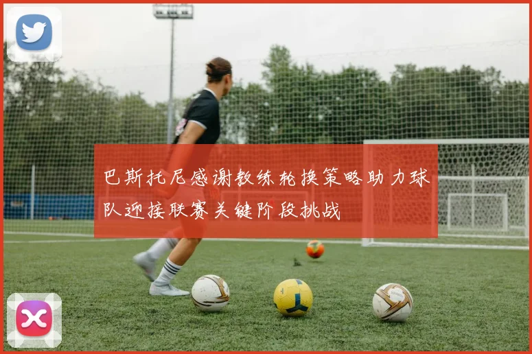 巴斯托尼感谢教练轮换策略助力球队迎接联赛关键阶段挑战