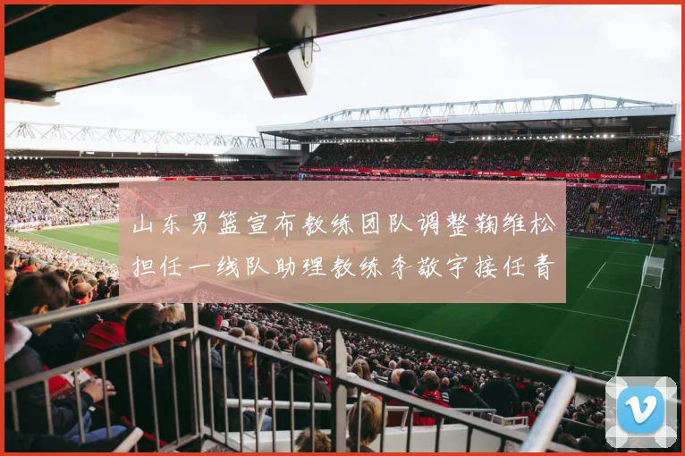 山东男篮宣布教练团队调整鞠维松担任一线队助理教练李敬宇接任青年队主教练