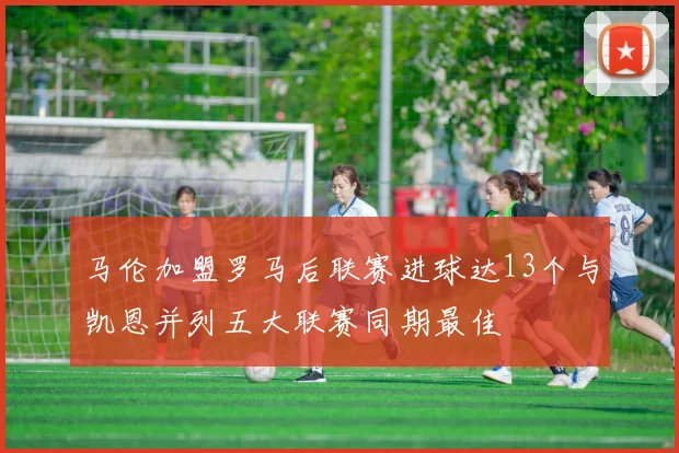 马伦加盟罗马后联赛进球达13个与凯恩并列五大联赛同期最佳