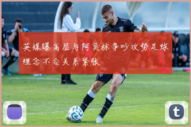 英媒曝高层与阿莫林争吵攻势足球理念不合关系紧张