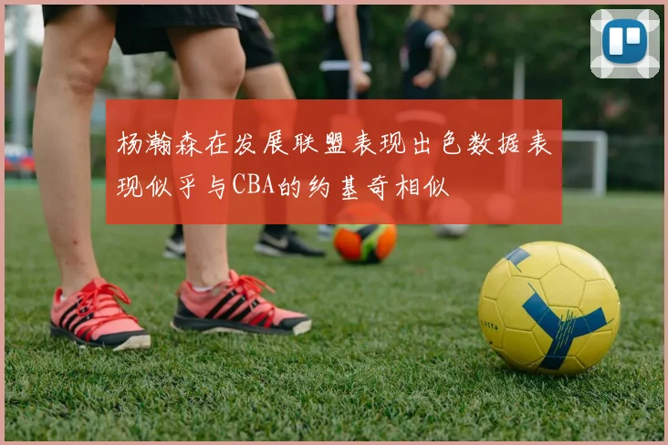 杨瀚森在发展联盟表现出色数据表现似乎与CBA的约基奇相似