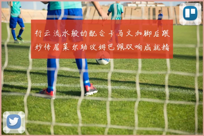 行云流水般的配合卡马文加脚后跟妙传居莱尔助攻姆巴佩双响成就精彩瞬间