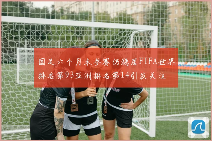 国足六个月未参赛仍稳居FIFA世界排名第93亚洲排名第14引发关注