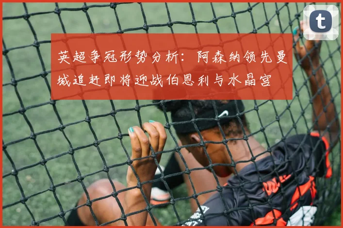 英超争冠形势分析：阿森纳领先曼城追赶即将迎战伯恩利与水晶宫