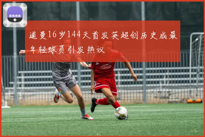 道曼16岁144天首发英超创历史成最年轻球员引发热议