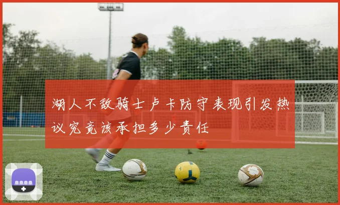 湖人不敌骑士卢卡防守表现引发热议究竟该承担多少责任